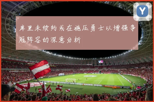 库里未续约或在施压勇士以增强争冠阵容的深意分析